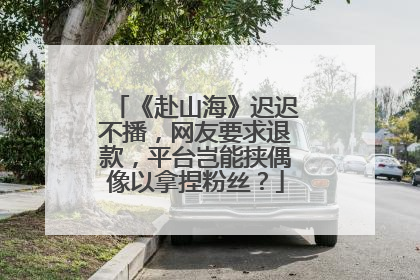 《赴山海》迟迟不播，网友要求退款，平台岂能挟偶像以拿捏粉丝？