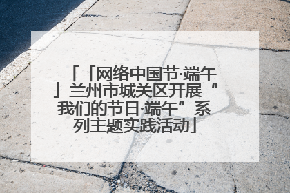「网络中国节·端午」兰州市城关区开展“我们的节日·端午”系列主题实践活动