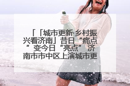 「城市更新·乡村振兴看济南」昔日“痛点”变今日“亮点” 济南市市中区上演城市更新“三部曲”
