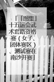 「图集」十五运会武术套路资格赛（女子、团体赛区）、测试赛在南沙开赛