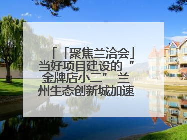 「聚焦兰洽会」当好项目建设的“金牌店小二” 兰州生态创新城加速推进项目建设