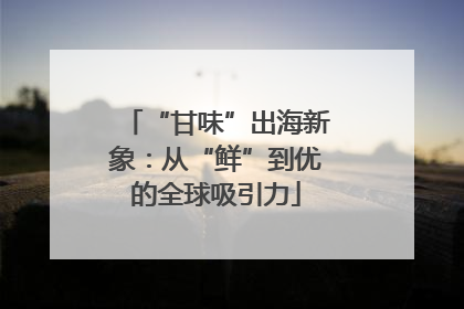 “甘味”出海新象：从“鲜”到优的全球吸引力