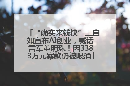 “确实来钱快”王自如宣布AI创业，喊话雷军董明珠！因3383万元案款仍被限消