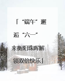 “端午”邂逅“六一” 来衡阳珠晖解锁双倍快乐