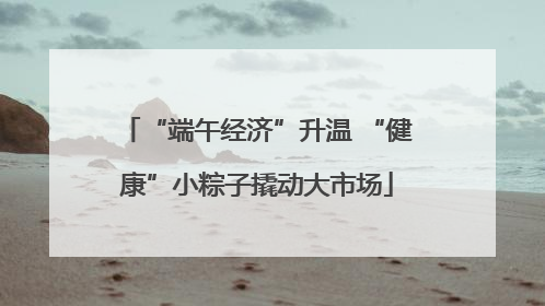 “端午经济”升温 “健康”小粽子撬动大市场