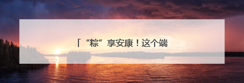 “粽”享安康！这个端午“服务套餐”很贴心