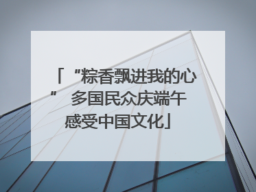 “粽香飘进我的心” 多国民众庆端午感受中国文化