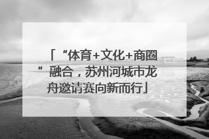 “体育+文化+商圈”融合，苏州河城市龙舟邀请赛向新而行