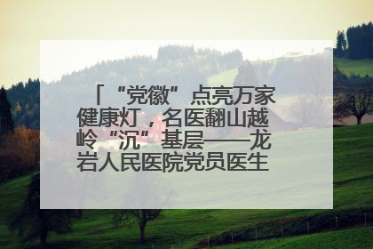 “党徽”点亮万家健康灯，名医翻山越岭“沉”基层——龙岩人民医院党员医生奏响基层健