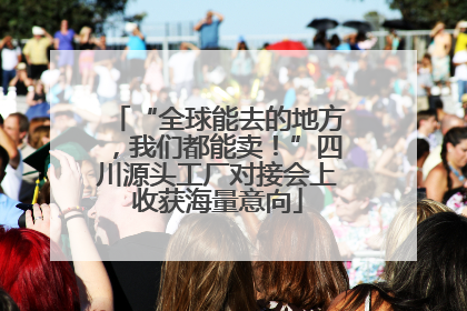 “全球能去的地方，我们都能卖！”四川源头工厂对接会上收获海量意向