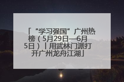 “学习强国”广州热榜（5月29日—6月5日）丨用武林门派打开广州龙舟江湖