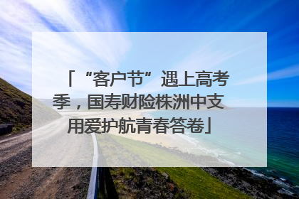 “客户节”遇上高考季，国寿财险株洲中支用爱护航青春答卷