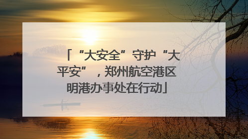 “大安全”守护“大平安”，郑州航空港区明港办事处在行动