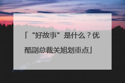 “好故事”是什么？优酷副总裁关旭划重点