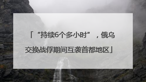 “持续6个多小时”，俄乌交换战俘期间互袭首都地区