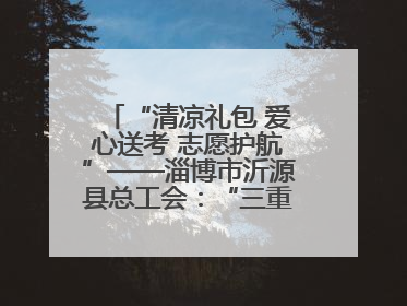 “清凉礼包 爱心送考 志愿护航”——淄博市沂源县总工会：“三重礼”助力高考季