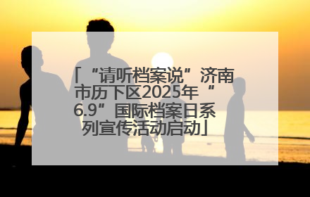 “请听档案说”济南市历下区2025年“6.9”国际档案日系列宣传活动启动
