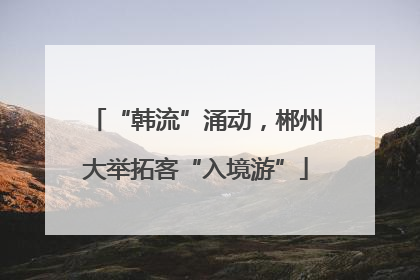 “韩流”涌动，郴州大举拓客“入境游”