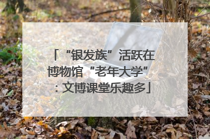 “银发族”活跃在博物馆“老年大学”：文博课堂乐趣多