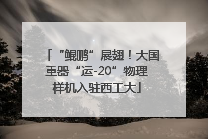 “鲲鹏”展翅！大国重器“运-20”物理样机入驻西工大