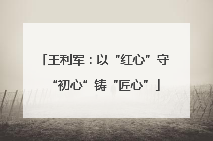 王利军：以“红心”守“初心”铸“匠心”