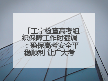 王宁检查高考组织保障工作时强调：确保高考安全平稳顺利 让广大考生更好圆梦未来
