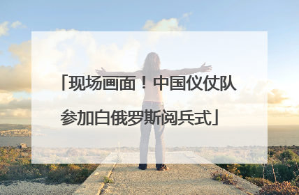 现场画面！中国仪仗队参加白俄罗斯阅兵式