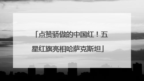 点赞骄傲的中国红！五星红旗亮相哈萨克斯坦