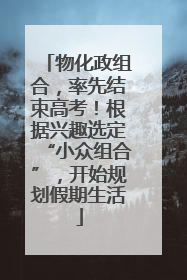物化政组合，率先结束高考！根据兴趣选定“小众组合”，开始规划假期生活
