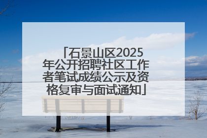 石景山区2025年公开招聘社区工作者笔试成绩公示及资格复审与面试通知