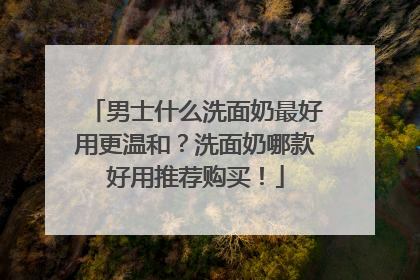 男士什么洗面奶最好用更温和？洗面奶哪款好用推荐购买！