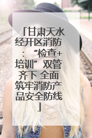甘肃天水经开区消防：“检查+培训”双管齐下 全面筑牢消防产品安全防线