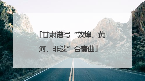 甘肃谱写“敦煌、黄河、非遗”合奏曲