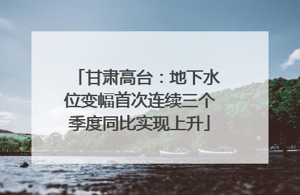 甘肃高台：地下水位变幅首次连续三个季度同比实现上升