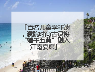 百名儿童学非遗，濮院时尚古镇将“端午五黄”融入江南宴席