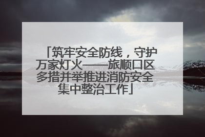 筑牢安全防线，守护万家灯火——旅顺口区多措并举推进消防安全集中整治工作