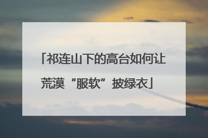 祁连山下的高台如何让荒漠“服软”披绿衣