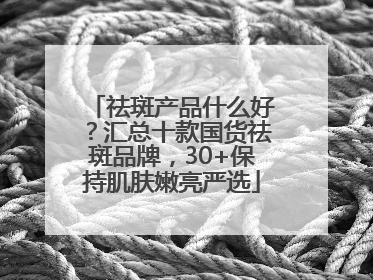 祛斑产品什么好？汇总十款国货祛斑品牌，30+保持肌肤嫩亮严选