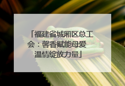 福建省城厢区总工会：馨香赋能母爱 温情绽放力量
