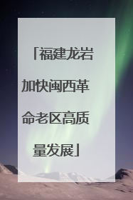 福建龙岩加快闽西革命老区高质量发展