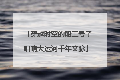 穿越时空的船工号子唱响大运河千年文脉