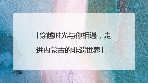 穿越时光与你相遇，走进内蒙古的非遗世界