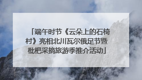 端午时节《云朵上的石椅村》亮相北川瓦尔俄足节暨枇杷采摘旅游季推介活动