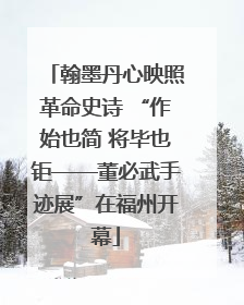 翰墨丹心映照革命史诗 “作始也简 将毕也钜——董必武手迹展”在福州开幕