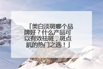 美白淡斑哪个品牌好？什么产品可以有效祛斑，斑点肌的热门之选！