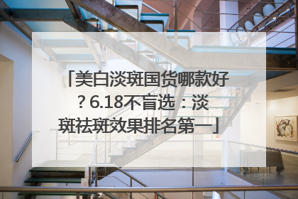 美白淡斑国货哪款好？6.18不盲选：淡斑祛斑效果排名第一