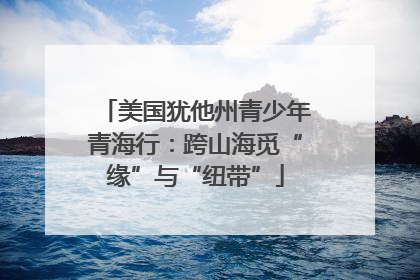 美国犹他州青少年青海行：跨山海觅“缘”与“纽带”