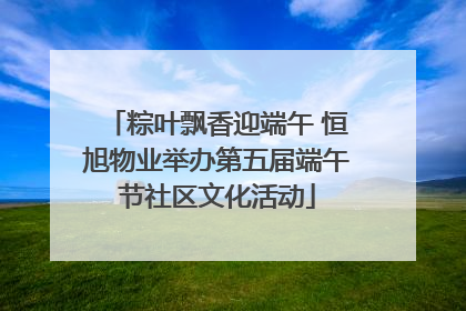 粽叶飘香迎端午 恒旭物业举办第五届端午节社区文化活动