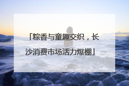 粽香与童趣交织，长沙消费市场活力爆棚