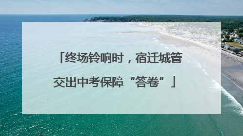 终场铃响时，宿迁城管交出中考保障“答卷”